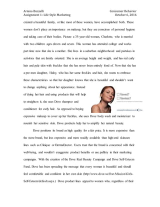 Ariana Buzzelli Consumer Behavior
Assignment 1- Life Style Marketing October 6, 2016
created a beautiful family, or like most of these women, have accomplished both. These
women don’t place an importance on makeup, but they are conscious of personal hygiene
and taking care of their bodies. Picture a 35-year-old woman, Charlotte, who is married
with two children ages eleven and seven. This woman has attended college and works
part time now that she is a mother. She lives in a suburban neighborhood and partakes in
activities that are family oriented. She is an average height and weight, and has red curly
hair and pale skin with freckles that she has never been entirely fond of. Now that she has
a pre-teen daughter, Haley, who has her same freckles and hair, she wants to embrace
these characteristics so that her daughter knows that she is beautiful and shouldn’t want
to change anything about her appearance. Instead
of dying her hair and using products that will help
to straighten it, she uses Dove shampoo and
conditioner for curly hair. As opposed to buying
expensive makeup to cover up her freckles, she uses Dove body wash and moisturizer to
nourish her sensitive skin. Dove products help her to amplify her natural beauty.
Dove positions its brand as high quality for a fair price. It is more expensive than
the store-brand, but less expensive and more readily available than high-end skincare
lines such as Clinique or DermaDoctor. Users trust that the brand is concerned with their
well-being, and wouldn’t exaggerate product benefits or use puffery in their marketing
campaigns. With the creation of the Dove Real Beauty Campaign and Dove Self-Esteem
Fund, Dove has been spreading the message that every woman is beautiful and should
feel comfortable and confident in her own skin (http://www.dove.us/Our-Mission/Girls-
Self-Esteem/default.aspx.) Dove product lines appeal to women who, regardless of their
 