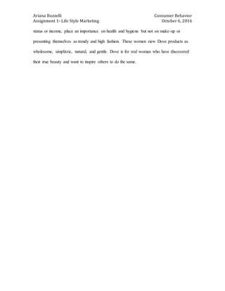 Ariana Buzzelli Consumer Behavior
Assignment 1- Life Style Marketing October 6, 2016
status or income, place an importance on health and hygiene but not on make-up or
presenting themselves as trendy and high fashion. These women view Dove products as
wholesome, simplistic, natural, and gentle. Dove is for real woman who have discovered
their true beauty and want to inspire others to do the same.
 
