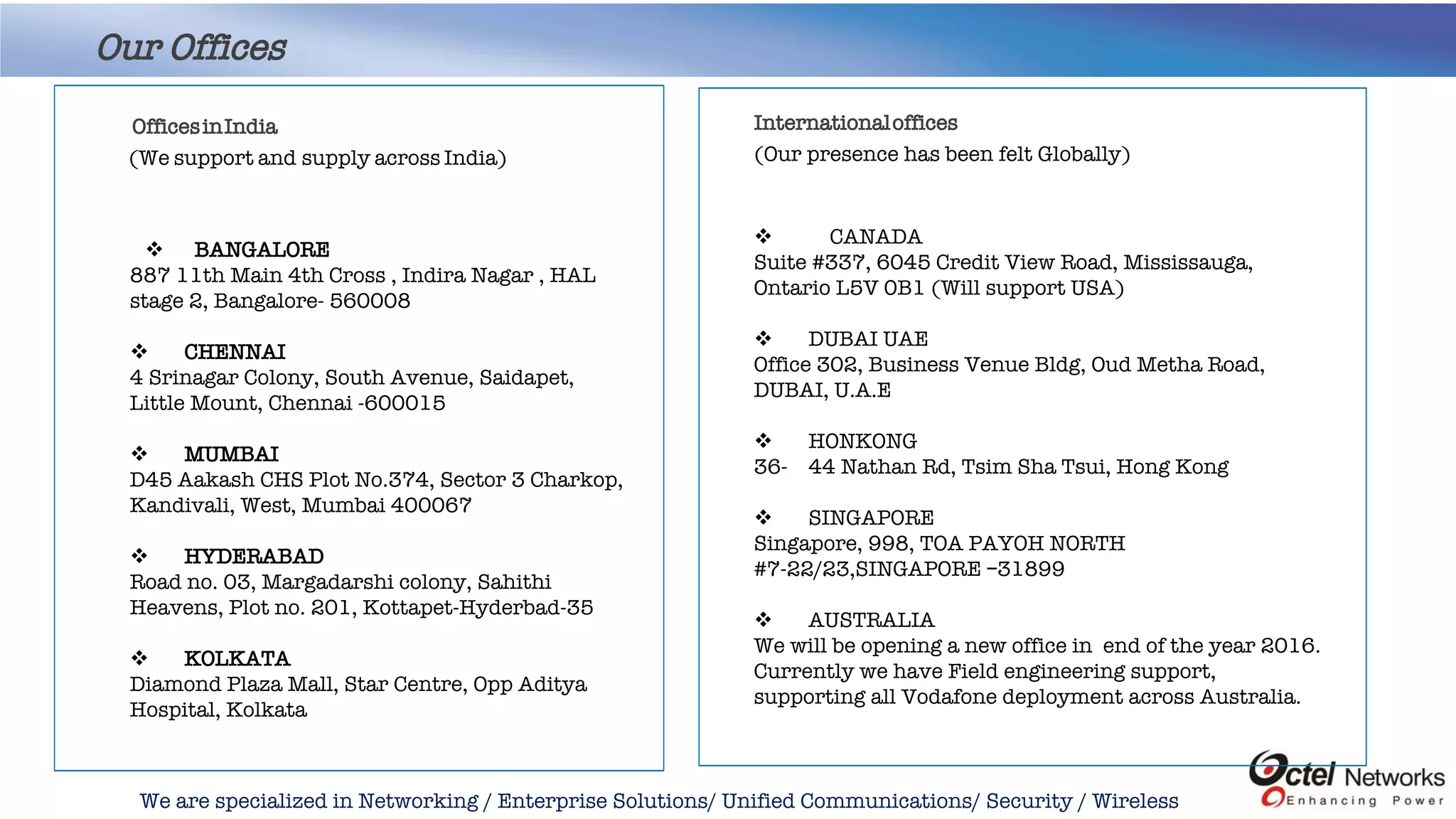 We are specialized in Networking / Enterprise Solutions/ Unified Communications/ Security / Wireless
Our Offices
Internationaloffices
(Our presence has been felt Globally)
 CANADA
Suite #337, 6045 Credit View Road, Mississauga,
Ontario L5V 0B1 (Will support USA)
 DUBAI UAE
Office 302, Business Venue Bldg, Oud Metha Road,
DUBAI, U.A.E
 HONKONG
36- 44 Nathan Rd, Tsim Sha Tsui, Hong Kong
 SINGAPORE
Singapore, 998, TOA PAYOH NORTH
#7-22/23,SINGAPORE –31899
 AUSTRALIA
We will be opening a new office in end of the year 2016.
Currently we have Field engineering support,
supporting all Vodafone deployment across Australia.
 BANGALORE
887 11th Main 4th Cross , Indira Nagar , HAL
stage 2, Bangalore- 560008
 CHENNAI
4 Srinagar Colony, South Avenue, Saidapet,
Little Mount, Chennai -600015
 MUMBAI
D45 Aakash CHS Plot No.374, Sector 3 Charkop,
Kandivali, West, Mumbai 400067
 HYDERABAD
Road no. 03, Margadarshi colony, Sahithi
Heavens, Plot no. 201, Kottapet-Hyderbad-35
 KOLKATA
Diamond Plaza Mall, Star Centre, Opp Aditya
Hospital, Kolkata
OfficesinIndia
(We support and supply across India)
 