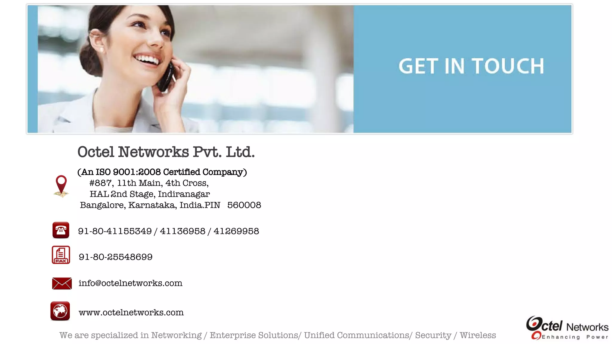 We are specialized in Networking / Enterprise Solutions/ Unified Communications/ Security / Wireless
Octel Networks Pvt. Ltd.
(An ISO 9001:2008 Certified Company)
#887, 11th Main, 4th Cross,
HAL 2nd Stage, Indiranagar
Bangalore, Karnataka, India.PIN 560008
91-80-41155349 / 41136958 / 41269958
91-80-25548699
info@octelnetworks.com
www.octelnetworks.com
 