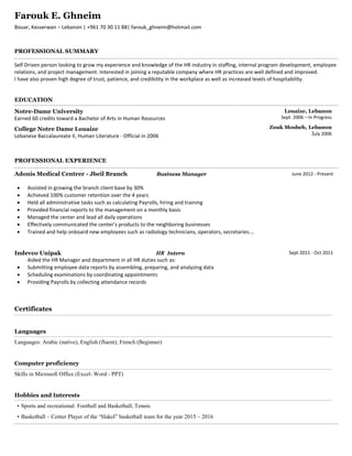 Farouk E. Ghneim
Bouar, Kesserwan – Lebanon | +961 70 30 11 88| farouk_ghneim@hotmail.com
PROFESSIONAL SUMMARY
Self Driven person looking to grow my experience and knowledge of the HR industry in staffing, internal program development, employee
relations, and project management. Interested in joining a reputable company where HR practices are well defined and improved.
I have also proven high degree of trust, patience, and credibility in the workplace as well as increased levels of hospitability.
EDUCATION
Notre-Dame University
Earned 60 credits toward a Bachelor of Arts in Human Resources
College Notre Dame Louaize
Lebanese Baccalaureate II, Human Literature - Official in 2006
Louaize, Lebanon
Sept. 2006 – In Progress
Zouk Mosbeh, Lebanon
July 2006
PROFESSIONAL EXPERIENCE
Adonis Medical Centrer - Jbeil Branch Business Manager
 Assisted in growing the branch client base by 30%
 Achieved 100% customer retention over the 4 years
 Held all administrative tasks such as calculating Payrolls, hiring and training
 Provided financial reports to the management on a monthly basis
 Managed the center and lead all daily operations
 Effectively communicated the center’s products to the neighboring businesses
 Trained and help onboard new employees such as radiology technicians, operators, secretaries….
Indevco Unipak HR Intern
Aided the HR Manager and department in all HR duties such as:
 Submitting employee data reports by assembling, preparing, and analyzing data
 Scheduling examinations by coordinating appointments
 Providing Payrolls by collecting attendance records
June 2012 - Present
Sept 2011 - Oct 2011
Certificates
Languages
Languages: Arabic (native), English (fluent); French (Beginner)
Computer proficiency
Skills in Microsoft Office (Excel- Word - PPT)
Hobbies and Interests
• Sports and recreational: Football and Basketball, Tennis
• Basketball – Center Player of the “Hakel” basketball team for the year 2015 – 2016
 