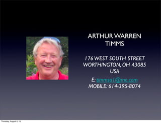 ARTHUR WARREN
TIMMS
176WEST SOUTH STREET
WORTHINGTON, OH 43085
USA
E: timmsa1@me.com
MOBILE: 614-395-8074
Thursday, August 6, 15
 