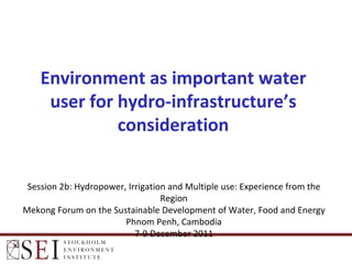 Session 2b: Hydropower, Irrigation and Multiple use: Experience from the Region Mekong Forum on the Sustainable Development of Water, Food and Energy Phnom Penh, Cambodia 7-9 December 2011 Environment as important water user for hydro-infrastructure’s consideration 