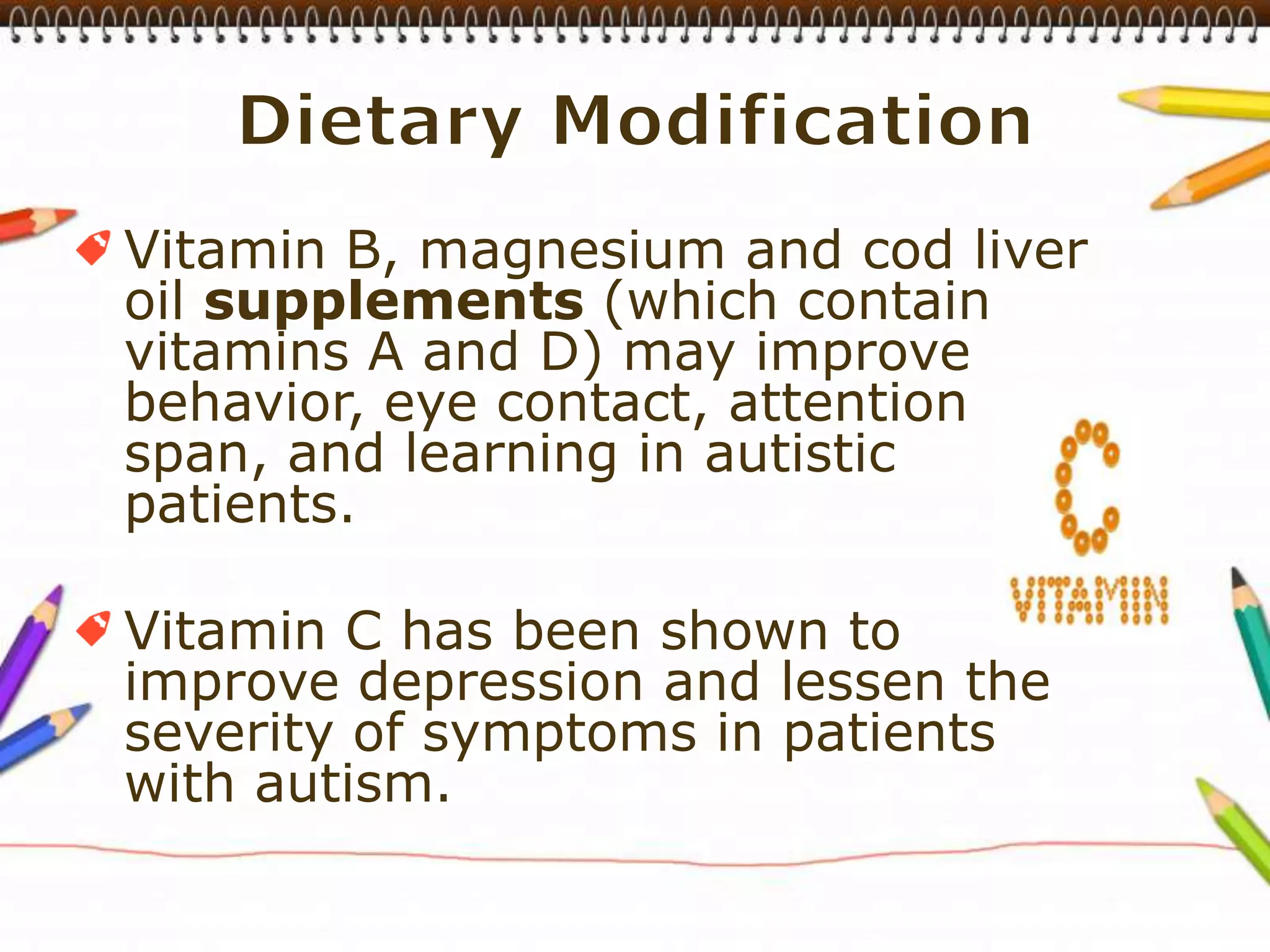 Dietary ModificationVitamin B, magnesium and cod liver oil supplements (which contain vitamins A and D) may improve behavior, eye contact, attention span, and learning in autistic patients.Vitamin C has been shown to improve depression and lessen the severity of symptoms in patients with autism.