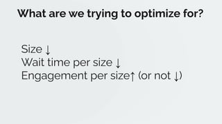 Size ↓
Wait time per size ↓
Engagement per size↑ (or not ↓)
What are we trying to optimize for?
 