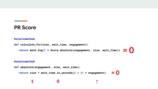 PR Score
@staticmethod
def calculate_for(size, wait_time, engagement):
return math.log(1 + Score.absolute(engagement, size, wait_time))
@staticmethod
def absolute(engagement, size, wait_time):
return size * wait_time.in_seconds() / (1 + engagement)
1 ↑
0
= 0
= 0
 