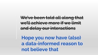 We’ve been told all along that
we’ll achieve more if we limit
and delay our interactions
Hope you now have (also)
a data-informed reason to
not believe that
We’ve been told all along that
we’ll achieve more if we limit
and delay our interactions
 
