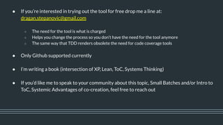● If you’re interested in trying out the tool for free drop me a line at:
dragan.stepanovic@gmail.com
○ The need for the tool is what is charged
○ Helps you change the process so you don’t have the need for the tool anymore
○ The same way that TDD renders obsolete the need for code coverage tools
● Only Github supported currently
● I’m writing a book (intersection of XP, Lean, ToC, Systems Thinking)
● If you’d like me to speak to your community about this topic, Small Batches and/or Intro to
ToC, Systemic Advantages of co-creation, feel free to reach out
 
