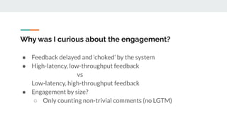 Why was I curious about the engagement?
● Feedback delayed and ‘choked’ by the system
● High-latency, low-throughput feedback
vs
Low-latency, high-throughput feedback
● Engagement by size?
○ Only counting non-trivial comments (no LGTM)
 