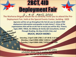 The Warhorse Brigade would like to cordially invite you to attend the Pre-Deployment Fair, held at the Special Events Center, building  1829 2 , 4-5  April 2011 Agencies  will be set up throughout the Fair for you to obtain FREE deployment information and goodies to take home!!  A few of the organizations that will be at the Fair to assist you will be ACS, Triwest, legal, DMV, YMCA, the Military & Family Life Consultants, United Through Reading, the Boys & Girls Club, and  MUCH, MUCH MORE !! Saturday, 2 April 1100-1700 / 1-67 AR & 3-16 FAR Monday, 4 April 0900-1900/ 2-8IN & 1-10 CAV Tuesday, 5 April 0900-1900 / 2STB & 204 th  BSB ~ Door Prizes~ ~Great Information~ ~Door Prizes~ ~Meet new people~ ~ Children Activities  If you can not attend on the day your unit is scheduled, please stop in anytime during the Fair.  You will not be turned away ! 