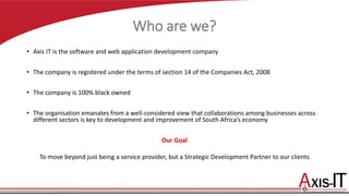 Who are we?
• Axis IT is the software and web application development company
• The company is registered under the terms of section 14 of the Companies Act, 2008
• The company is 100% black owned
• The organisation emanates from a well-considered view that collaborations among businesses across
different sectors is key to development and improvement of South Africa’s economy
Our Goal
To move beyond just being a service provider, but a Strategic Development Partner to our clients
 