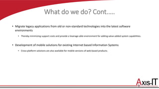 What do we do? Cont.….
• Migrate legacy applications from old or non-standard technologies into the latest software
environments
• Thereby minimizing support costs and provide a leverage-able environment for adding value-added system capabilities.
• Development of mobile solutions for existing Internet based Information Systems
• Cross-platform solutions are also available for mobile versions of web-based products.
 