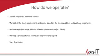 How do we operate?
• A client requests a particular service
•
• We look at the client requirements and advise based on the clients problem and available opportunity
• Define the project scope, identify different phases and project costing
• Develop a project Charter and have it approved and signed
• Start developing
 