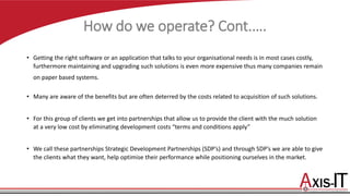 How do we operate? Cont.….
• Getting the right software or an application that talks to your organisational needs is in most cases costly,
furthermore maintaining and upgrading such solutions is even more expensive thus many companies remain
on paper based systems.
• Many are aware of the benefits but are often deterred by the costs related to acquisition of such solutions.
• For this group of clients we get into partnerships that allow us to provide the client with the much solution
at a very low cost by eliminating development costs “terms and conditions apply”
• We call these partnerships Strategic Development Partnerships (SDP’s) and through SDP’s we are able to give
the clients what they want, help optimise their performance while positioning ourselves in the market.
 