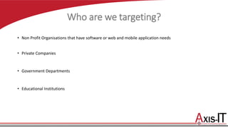 Who are we targeting?
• Non Profit Organisations that have software or web and mobile application needs
• Private Companies
• Government Departments
• Educational Institutions
 