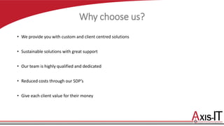 Why choose us?
• We provide you with custom and client centred solutions
• Sustainable solutions with great support
• Our team is highly qualified and dedicated
• Reduced costs through our SDP’s
• Give each client value for their money
 