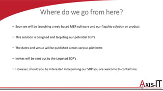 Where do we go from here?
• Soon we will be launching a web based MER software and our flagship solution or product
• This solution is designed and targeting our potential SDP’s
• The dates and venue will be published across various platforms
• Invites will be sent out to the targeted SDP’s
• However, should you be interested in becoming our SDP you are welcome to contact me
 