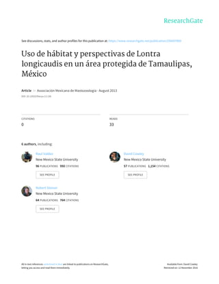 See	discussions,	stats,	and	author	profiles	for	this	publication	at:	https://www.researchgate.net/publication/256697809
Uso	de	hábitat	y	perspectivas	de	Lontra
longicaudis	en	un	área	protegida	de	Tamaulipas,
México
Article		in		Associación	Mexicana	de	Mastozoología	·	August	2013
DOI:	10.12933/therya-13-130
CITATIONS
0
READS
33
6	authors,	including:
Raul	Valdez
New	Mexico	State	University
96	PUBLICATIONS			950	CITATIONS			
SEE	PROFILE
David	Cowley
New	Mexico	State	University
57	PUBLICATIONS			1,154	CITATIONS			
SEE	PROFILE
Robert	Steiner
New	Mexico	State	University
64	PUBLICATIONS			764	CITATIONS			
SEE	PROFILE
All	in-text	references	underlined	in	blue	are	linked	to	publications	on	ResearchGate,
letting	you	access	and	read	them	immediately.
Available	from:	David	Cowley
Retrieved	on:	12	November	2016
 