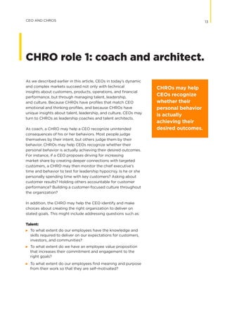 As we described earlier in this article, CEOs in today’s dynamic
and complex markets succeed not only with technical
insights about customers, products, operations, and financial
performance, but through managing talent, leadership,
and culture. Because CHROs have profiles that match CEO
emotional and thinking profiles, and because CHROs have
unique insights about talent, leadership, and culture, CEOs may
turn to CHROs as leadership coaches and talent architects.
As coach, a CHRO may help a CEO recognize unintended
consequences of his or her behaviors. Most people judge
themselves by their intent, but others judge them by their
behavior. CHROs may help CEOs recognize whether their
personal behavior is actually achieving their desired outcomes.
For instance, if a CEO proposes driving for increasing
market share by creating deeper connections with targeted
customers, a CHRO may then monitor the chief executive’s
time and behavior to test for leadership hypocrisy. Is he or she
personally spending time with key customers? Asking about
customer results? Holding others accountable for customer
performance? Building a customer-focused culture throughout
the organization?
In addition, the CHRO may help the CEO identify and make
choices about creating the right organization to deliver on
stated goals. This might include addressing questions such as:
Talent:
©	 To what extent do our employees have the knowledge and
skills required to deliver on our expectations for customers,
investors, and communities?
©	 To what extent do we have an employee value proposition
that increases their commitment and engagement to the
	 right goals?
©	 To what extent do our employees find meaning and purpose
from their work so that they are self-motivated?
CHROs may help
CEOs recognize
whether their
personal behavior
is actually
achieving their
desired outcomes.
13CEO AND CHROS
CHRO role 1: coach and architect.
 