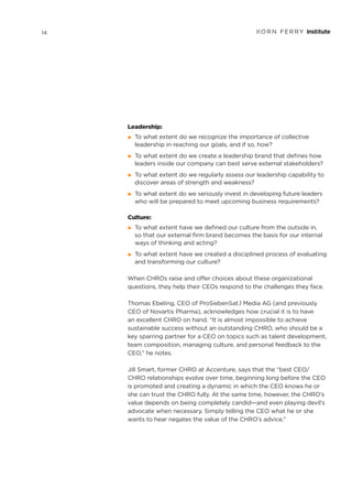 Leadership:
©	 To what extent do we recognize the importance of collective
leadership in reaching our goals, and if so, how?
©	 To what extent do we create a leadership brand that defines how
leaders inside our company can best serve external stakeholders?
©	 To what extent do we regularly assess our leadership capability to
discover areas of strength and weakness?
©	 To what extent do we seriously invest in developing future leaders
who will be prepared to meet upcoming business requirements?
Culture:
©	 To what extent have we defined our culture from the outside in,
so that our external firm brand becomes the basis for our internal
ways of thinking and acting?
©	 To what extent have we created a disciplined process of evaluating
and transforming our culture?
When CHROs raise and offer choices about these organizational
questions, they help their CEOs respond to the challenges they face.
Thomas Ebeling, CEO of ProSiebenSat.1 Media AG (and previously
CEO of Novartis Pharma), acknowledges how crucial it is to have
an excellent CHRO on hand. “It is almost impossible to achieve
sustainable success without an outstanding CHRO, who should be a
key sparring partner for a CEO on topics such as talent development,
team composition, managing culture, and personal feedback to the
CEO,” he notes.
Jill Smart, former CHRO at Accenture, says that the “best CEO/
CHRO relationships evolve over time, beginning long before the CEO
is promoted and creating a dynamic in which the CEO knows he or
she can trust the CHRO fully. At the same time, however, the CHRO’s
value depends on being completely candid—and even playing devil’s
advocate when necessary. Simply telling the CEO what he or she
wants to hear negates the value of the CHRO’s advice.”
14
 
