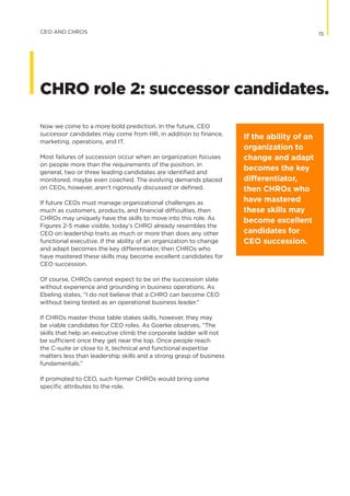 Now we come to a more bold prediction. In the future, CEO
successor candidates may come from HR, in addition to finance,
marketing, operations, and IT.
Most failures of succession occur when an organization focuses
on people more than the requirements of the position. In
general, two or three leading candidates are identified and
monitored, maybe even coached. The evolving demands placed
on CEOs, however, aren’t rigorously discussed or defined.
If future CEOs must manage organizational challenges as
much as customers, products, and financial difficulties, then
CHROs may uniquely have the skills to move into this role. As
Figures 2-5 make visible, today’s CHRO already resembles the
CEO on leadership traits as much or more than does any other
functional executive. If the ability of an organization to change
and adapt becomes the key differentiator, then CHROs who
have mastered these skills may become excellent candidates for
CEO succession.
Of course, CHROs cannot expect to be on the succession slate
without experience and grounding in business operations. As
Ebeling states, “I do not believe that a CHRO can become CEO
without being tested as an operational business leader.”
If CHROs master those table stakes skills, however, they may
be viable candidates for CEO roles. As Goerke observes, “The
skills that help an executive climb the corporate ladder will not
be sufficient once they get near the top. Once people reach
the C-suite or close to it, technical and functional expertise
matters less than leadership skills and a strong grasp of business
fundamentals.”
If promoted to CEO, such former CHROs would bring some
specific attributes to the role.
If the ability of an
organization to
change and adapt
becomes the key
differentiator,
then CHROs who
have mastered
these skills may
become excellent
candidates for
CEO succession.
15CEO AND CHROS
CHRO role 2: successor candidates.
 