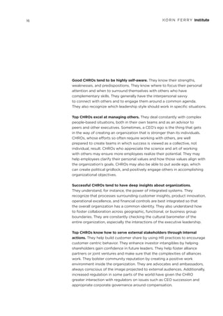 Good CHROs tend to be highly self-aware. They know their strengths,
weaknesses, and predispositions. They know where to focus their personal
attention and when to surround themselves with others who have
complementary skills. They generally have the interpersonal savvy
to connect with others and to engage them around a common agenda.
They also recognize which leadership style should work in specific situations.
Top CHROs excel at managing others. They deal constantly with complex
people-based situations, both in their own teams and as an advisor to
peers and other executives. Sometimes, a CEO’s ego is the thing that gets
in the way of creating an organization that is stronger than its individuals.
CHROs, whose efforts so often require working with others, are well
prepared to create teams in which success is viewed as a collective, not
individual, result. CHROs who appreciate the science and art of working
with others may ensure more employees realize their potential. They may
help employees clarify their personal values and how those values align with
the organization’s goals. CHROs may also be able to put aside ego, which
can create political gridlock, and positively engage others in accomplishing
organizational objectives.
Successful CHROs tend to have deep insights about organizations.
They understand, for instance, the power of integrated systems. They
recognize that processes surrounding customer insights, product innovation,
operational excellence, and financial controls are best integrated so that
the overall organization has a common identity. They also understand how
to foster collaboration across geographic, functional, or business group
boundaries. They are constantly checking the cultural barometer of the
entire organization, especially the interactions of the executive leadership.
Top CHROs know how to serve external stakeholders through internal
actions. They help build customer share by using HR practices to encourage
customer centric behavior. They enhance investor intangibles by helping
shareholders gain confidence in future leaders. They help foster alliance
partners or joint ventures and make sure that the complexities of alliances
work. They bolster community reputation by creating a positive work
environment inside the organization. They are advocates and ambassadors,
always conscious of the image projected to external audiences. Additionally,
increased regulation in some parts of the world have given the CHRO
greater interaction with regulators on issues such as CEO succession and
appropriate corporate governance around compensation.
16
 
