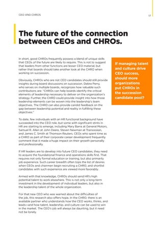 In short, good CHROs frequently possess a blend of unique skills
that CEOs of the future are likely to require. This is not to suggest
that leaders from other functions are lesser CEO material, but
rather that boards should take another look at the CHRO when
working on succession.
Obviously, CHROs who are not CEO candidates should still provide
insights during board discussions on succession. Debra Perry,
who serves on multiple boards, recognizes how valuable such
contributions are: “CHROs can help boards identify the critical
elements of leadership necessary to deliver on the organization’s
strategy. Further, the CHRO could provide insight into how those
leadership elements can be woven into the leadership’s team
objectives. The CHRO can also provide candid feedback on the
gap between leadership potential and reality in fulfilling these
objectives.”
To date, few individuals with an HR functional background have
succeeded into the CEO role, but some with significant stints in
HR are starting to emerge, including Mary Barra at General Motors,
Samuel R. Allen at John Deere, Steven Newman at Transocean,
and James C. Smith at Thomson Reuters. CEOs who spent time as
a CHRO as part of their corporate career development frequently
comment that it made a huge impact on their growth personally
and professionally.
If HR leaders are to develop into future CEO candidates, they need
to acquire the foundational finance and operations skills first. That
requires not only formal education or training, but also primarily
job experience. Such career breadth often tops the list of desires
when CEOs and chairmen begin recruiting a CHRO, and shortlist
candidates with such experience are viewed more favorably.
Armed with that knowledge, CHROs should send HR’s high
potential talent to work elsewhere. This is not only a long-term
investment in the development of individual leaders, but also in
the leadership talent of the whole organization.
For that new CEO who was warned about the difficulties of
the job, this research also offers hope. In the CHRO, there is an
available partner who understands how the CEO works, thinks, and
leads—and how talent, leadership, and culture can be used to win
in the market. The CEO’s job will always be daunting, but it need
not be lonely.
17CEO AND CHROS
The future of the connection
between CEOs and CHROs.
If managing talent
and culture drive
CEO success,
should more
organizations
put CHROs in
the succession
candidate pool? 
 