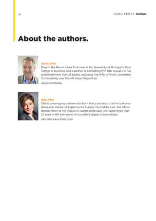 Dave Ulrich
Dave is the Rensis Likert Professor at the University of Michigan’s Ross
School of Business and a partner at consulting firm RBL Group. He has
published more than 25 books, including The Why of Work, Leadership
Sustainability, and The HR Value Proposition.
dou@umich.edu
Ellie Filler
Ellie is a managing partner with Korn Ferry and leads the firm’s Human
Resources Center of Expertise for Europe, the Middle East, and Africa.
Before entering the executive search profession, she spent more than
12 years in HR with some of Australia’s largest organizations.
ellie.filler@kornferry.com
About the authors.
18
 