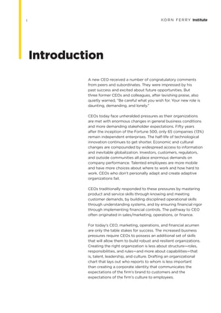 1
A new CEO received a number of congratulatory comments
from peers and subordinates. They were impressed by his
past success and excited about future opportunities. But
three former CEOs and colleagues, after lavishing praise, also
quietly warned, “Be careful what you wish for. Your new role is
daunting, demanding, and lonely.”
CEOs today face unheralded pressures as their organizations
are met with enormous changes in general business conditions
and more demanding stakeholder expectations. Fifty years
after the inception of the Fortune 500, only 65 companies (13%)
remain independent enterprises. The half-life of technological
innovation continues to get shorter. Economic and cultural
changes are compounded by widespread access to information
and inevitable globalization. Investors, customers, regulators,
and outside communities all place enormous demands on
company performance. Talented employees are more mobile
and have more choices about where to work and how hard to
work. CEOs who don’t personally adapt and create adaptive
organizations fail.
CEOs traditionally responded to these pressures by mastering
product and service skills through knowing and meeting
customer demands, by building disciplined operational skills
through understanding systems, and by ensuring financial rigor
through implementing financial controls. The pathway to CEO
often originated in sales/marketing, operations, or finance.
For today’s CEO, marketing, operations, and financial acumen
are only the table stakes for success. The increased business
pressures require CEOs to possess an additional set of skills
that will allow them to build robust and resilient organizations.
Creating the right organization is less about structure—roles,
responsibilities, and rules—and more about capabilities—that
is, talent, leadership, and culture. Drafting an organizational
chart that lays out who reports to whom is less important
than creating a corporate identity that communicates the
expectations of the firm’s brand to customers and the
expectations of the firm’s culture to employees.
Introduction
 