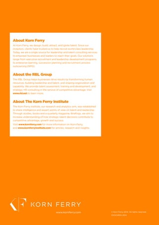 About Korn Ferry
At Korn Ferry, we design, build, attract, and ignite talent. Since our
inception, clients have trusted us to help recruit world-class leadership.
Today, we are a single source for leadership and talent consulting services
to empower businesses and leaders to reach their goals. Our solutions
range from executive recruitment and leadership development programs,
to enterprise learning, succession planning and recruitment process
outsourcing (RPO).
About the RBL Group
The RBL Group helps businesses drive results by transforming human
resources, building leadership and talent, and shaping organization and
capability. We provide talent assessment, training and development, and
strategic HR consulting in the service of competitive advantage. Visit
www.rbl.net to learn more.
About The Korn Ferry Institute
The Korn Ferry Institute, our research and analytics arm, was established
to share intelligence and expert points of view on talent and leadership.
Through studies, books and a quarterly magazine, Briefings, we aim to
increase understanding of how strategic talent decisions contribute to
competitive advantage, growth and success.
Visit www.kornferry.com for more information on Korn Ferry,
and www.kornferryinstitute.com for articles, research and insights.
www.kornferry.com © Korn Ferry 2014. All rights reserved.
CEOCHROL2014
 