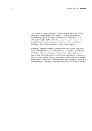 “Succession to a CEO role requires a balance of technical and people
skills,” says Peter Goerke, group director of human resources and
member of the group executive committee at Prudential PLC. “For
all C-suite roles (and often at least one level down), there has been a
gradual shift in requirements towards business acumen and ‘softer’
leadership skills. Technical skills are merely a starting point.”
Korn Ferry research confirms his observation. Best-in-class executives
(those in the top 10% of pay for their function) tend to have leadership
styles that motivate employees, develop future leaders, and create
appropriate cultures. Executives more frequently are being evaluated on
how they treat people, nurture future leaders, and create the right work
environment. And rightly so: well-managed talent, leadership, and culture
are what enable sustainable customer, operational, and financial results.
2
 