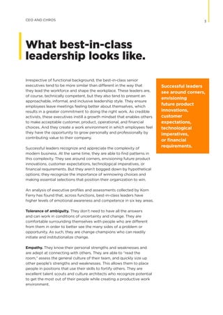 Irrespective of functional background, the best-in-class senior
executives tend to be more similar than different in the way that
they lead the workforce and shape the workplace. These leaders are,
of course, technically competent, but they also tend to present an
approachable, informal, and inclusive leadership style. They ensure
employees leave meetings feeling better about themselves, which
results in a greater commitment to doing the right work. As credible
activists, these executives instill a growth mindset that enables others
to make acceptable customer, product, operational, and financial
choices. And they create a work environment in which employees feel
they have the opportunity to grow personally and professionally by
contributing value to their company.
Successful leaders recognize and appreciate the complexity of
modern business. At the same time, they are able to find patterns in
this complexity. They see around corners, envisioning future product
innovations, customer expectations, technological imperatives, or
financial requirements. But they aren’t bogged down by hypothetical
options; they recognize the importance of winnowing choices and
making essential selections that position their organization to win.
An analysis of executive profiles and assessments collected by Korn
Ferry has found that, across functions, best-in-class leaders have
higher levels of emotional awareness and competence in six key areas.
Tolerance of ambiguity. They don’t need to have all the answers
and can work in conditions of uncertainty and change. They are
comfortable surrounding themselves with people who are different
from them in order to better see the many sides of a problem or
opportunity. As such, they are change champions who can readily
initiate and institutionalize change.
Empathy. They know their personal strengths and weaknesses and
are adept at connecting with others. They are able to “read the
room,” assess the general culture of their team, and quickly size up
other people’s strengths and weaknesses. This allows them to place
people in positions that use their skills to fortify others. They are
excellent talent scouts and culture architects who recognize potential
to get the most out of their people while creating a productive work
environment.
Successful leaders
see around corners,
envisioning
future product
innovations,
customer
expectations,
technological
imperatives,
or financial
requirements.
3CEO AND CHROS
What best-in-class
leadership looks like.
 