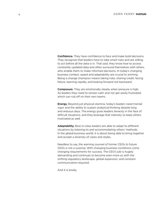 Confidence. They have confidence to face and make bold decisions.
They recognize that leaders have to take smart risks and are willing
to act before all the data is in. That said, they know how to access
constantly updated data and often surround themselves with others
who enable them to make informed decisions. In today’s changing
business context, speed and adaptability are crucial to winning.
Being a change champion means taking risks, sharing credit, facing
failure, learning rapidly, and looking forward not backward.
Composure. They are emotionally steady when pressure is high.
As leaders they need to remain calm and not get easily frustrated,
which can rub off on their own teams.
Energy. Beyond just physical stamina, today’s leaders need mental
vigor and the ability to sustain analytical thinking despite long
and arduous days. The energy gives leaders tenacity in the face of
difficult situations, and they leverage that intensity to keep others
motivated as well.
Adaptability. Best-in-class leaders are able to adapt to different
situations by listening to and accommodating others’ methods.
In the global business world, it is about being able to bring together
and accept a diversity of views and styles.
Needless to say, the warning counsel of former CEOs to future
CEOs is not a surprise. With changing business conditions come
changing requirements for success. The CEO’s job is hugely
demanding and continues to become even more so with the
shifting regulatory landscape, global expansion, and constant
communication required.
And it is lonely.
4
 