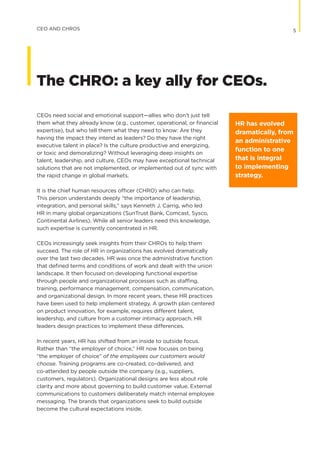 CEOs need social and emotional support—allies who don’t just tell
them what they already know (e.g., customer, operational, or financial
expertise), but who tell them what they need to know: Are they
having the impact they intend as leaders? Do they have the right
executive talent in place? Is the culture productive and energizing,
or toxic and demoralizing? Without leveraging deep insights on
talent, leadership, and culture, CEOs may have exceptional technical
solutions that are not implemented, or implemented out of sync with
the rapid change in global markets.
It is the chief human resources officer (CHRO) who can help.
This person understands deeply “the importance of leadership,
integration, and personal skills,” says Kenneth J. Carrig, who led
HR in many global organizations (SunTrust Bank, Comcast, Sysco,
Continental Airlines). While all senior leaders need this knowledge,
such expertise is currently concentrated in HR.
CEOs increasingly seek insights from their CHROs to help them
succeed. The role of HR in organizations has evolved dramatically
over the last two decades. HR was once the administrative function
that defined terms and conditions of work and dealt with the union
landscape. It then focused on developing functional expertise
through people and organizational processes such as staffing,
training, performance management, compensation, communication,
and organizational design. In more recent years, these HR practices
have been used to help implement strategy. A growth plan centered
on product innovation, for example, requires different talent,
leadership, and culture from a customer intimacy approach. HR
leaders design practices to implement these differences.
In recent years, HR has shifted from an inside to outside focus.
Rather than “the employer of choice,” HR now focuses on being
“the employer of choice” of the employees our customers would
choose. Training programs are co-created, co-delivered, and
co-attended by people outside the company (e.g., suppliers,
customers, regulators). Organizational designs are less about role
clarity and more about governing to build customer value. External
communications to customers deliberately match internal employee
messaging. The brands that organizations seek to build outside
become the cultural expectations inside.
HR has evolved
dramatically, from
an administrative
function to one
that is integral
to implementing
strategy.
5CEO AND CHROS
The CHRO: a key ally for CEOs.
 