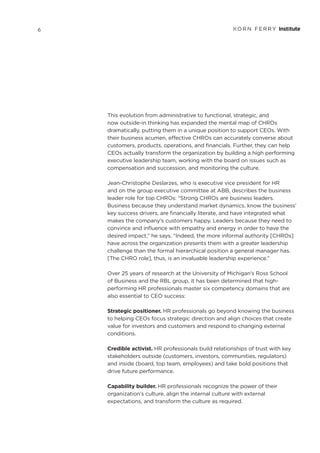 This evolution from administrative to functional, strategic, and
now outside-in thinking has expanded the mental map of CHROs
dramatically, putting them in a unique position to support CEOs. With
their business acumen, effective CHROs can accurately converse about
customers, products, operations, and financials. Further, they can help
CEOs actually transform the organization by building a high performing
executive leadership team, working with the board on issues such as
compensation and succession, and monitoring the culture.
Jean-Christophe Deslarzes, who is executive vice president for HR
and on the group executive committee at ABB, describes the business
leader role for top CHROs: “Strong CHROs are business leaders.
Business because they understand market dynamics, know the business’
key success drivers, are financially literate, and have integrated what
makes the company’s customers happy. Leaders because they need to
convince and influence with empathy and energy in order to have the
desired impact,” he says. “Indeed, the more informal authority [CHROs]
have across the organization presents them with a greater leadership
challenge than the formal hierarchical position a general manager has.
[The CHRO role], thus, is an invaluable leadership experience.”
Over 25 years of research at the University of Michigan’s Ross School
of Business and the RBL group, it has been determined that high-
performing HR professionals master six competency domains that are
also essential to CEO success:
Strategic positioner. HR professionals go beyond knowing the business
to helping CEOs focus strategic direction and align choices that create
value for investors and customers and respond to changing external
conditions.
Credible activist. HR professionals build relationships of trust with key
stakeholders outside (customers, investors, communities, regulators)
and inside (board, top team, employees) and take bold positions that
drive future performance.
Capability builder. HR professionals recognize the power of their
organization’s culture, align the internal culture with external
expectations, and transform the culture as required.
6
 