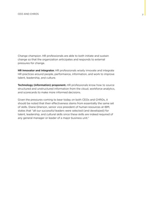 Change champion. HR professionals are able to both initiate and sustain
change so that the organization anticipates and responds to external
pressures for change.
HR innovator and integrator. HR professionals wisely innovate and integrate
HR practices around people, performance, information, and work to improve
talent, leadership, and culture.
Technology (information) proponent. HR professionals know how to source
structured and unstructured information from the cloud, workforce analytics,
and scorecards to make more informed decisions.
Given the pressures coming to bear today on both CEOs and CHROs, it
should be noted that their effectiveness stems from essentially the same set
of skills. Diane Gherson, senior vice president of human resources at IBM,
states that “all our successful leaders were selected (and developed) for
talent, leadership, and cultural skills since these skills are indeed required of
any general manager or leader of a major business unit.”
7CEO AND CHROS
 