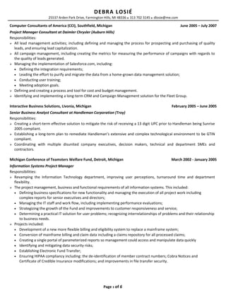 DEBRA LOSIÉ
25537 Arden Park Drive, Farmington Hills, MI 48336  313 702 3145  dlosie@me.com
Computer Consultants of America (CCI), Southfield, Michigan June 2005 – July 2007
Project Manager Consultant at Daimler Chrysler (Auburn Hills)
Responsibilities:
 All lead management activities; including defining and managing the process for prospecting and purchasing of quality
leads, and ensuring lead capitalization.
 All campaign management, including creating the metrics for measuring the performance of campaigns with regards to
the quality of leads generated.
 Managing the implementation of Salesforce.com, including:
• Defining the integration requirements;
• Leading the effort to purify and migrate the data from a home-grown data management solution;
• Conducting user training;
• Meeting adoption goals.
 Defining and creating a process and tool for cost and budget management.
 Identifying and implementing a long-term CRM and Campaign Management solution for the Fleet Group.
Interactive Business Solutions, Livonia, Michigan February 2005 – June 2005
Senior Business Analyst Consultant at Handleman Corporation (Troy)
Responsibilities:
 Creating a short-term effective solution to mitigate the risk of receiving a 13 digit UPC prior to Handleman being Sunrise
2005 compliant.
 Establishing a long-term plan to remediate Handleman’s extensive and complex technological environment to be GTIN
compliant.
 Coordinating with multiple disunited company executives, decision makers, technical and department SMEs and
contractors.
Michigan Conference of Teamsters Welfare Fund, Detroit, Michigan March 2002 - January 2005
Information Systems Project Manager
Responsibilities:
 Revamping the Information Technology department, improving user perceptions, turnaround time and department
flexibility.
 The project management, business and functional requirements of all information systems. This included:
• Defining business specifications for new functionality and managing the execution of all project work including
complex reports for senior executives and directors;
• Managing the IT staff and work flow, including implementing performance evaluations;
• Strategizing the growth of the Fund and improvements to customer responsiveness and service;
• Determining a practical IT solution for user problems; recognizing interrelationships of problems and their relationship
to business needs.
 Projects included:
• Development of a new more flexible billing and eligibility system to replace a mainframe system;
• Conversion of mainframe billing and claim data including a claims repository for all processed claims;
• Creating a single portal of parameterized reports so management could access and manipulate data quickly
• Identifying and mitigating data security risks;
• Establishing Electronic Fund Transfer;
• Ensuring HIPAA compliancy including: the de-identification of member contract numbers; Cobra Notices and
Certificate of Credible Insurance modifications; and improvements in file transfer security.
Page 3 of 6
 