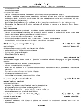 DEBRA LOSIÉ
25537 Arden Park Drive, Farmington Hills, MI 48336  313 702 3145  dlosie@me.com
 Lexus consumer events
 Visteon capability tour
Responsibilities included:
 Defining functional requirements, reporting and quality control procedures for assigned projects.
 Managing a parameter based, cost effective system to execute all “Ride and Drive” programs. Deliverables included:
standardized reports; direct mail; internet pages; interactive voice recognition; onsite registration systems, and post-
program tracking of program impact.
 Developing and tracking Customer Service Support program assumptions and quotes for new and ongoing business.
 Coordinating the development of training materials and facilitation of training for all Customer Service Support
personnel.
Other responsibilities:
In addition to fulfilling my job assignments, I initiated and managed numerous special projects, including:
 Defining and coding a new quote model and assumptions template designed to assist Customer Service Support, New
Media and Information Systems in quoting accurately and efficiently.
 Creating an Information Systems internal price list of services.
 Initiating, developing and facilitating “using Excel effectively” training for other employees.
 Troubleshooting problematic programs and initiating quality control procedures.
PMH Caramanning, Inc., Farmington Hills, Michigan March 1996 – October 1997
Project Manager March 1997 - October 1997
Responsible for seminars on behalf of Digital Networking, including:
 Budget development, management, and forecasting.
 Principal client contact and manager.
 Advertising and Market research.
Project Manager March 1996 - March 1997
Responsible for European related aspects of a worldwide Accreditation and Certification program for Digital Networking,
including:
 Overseeing the operations team and system programmers.
 Defining the parameters for accreditation.
 Production and placement of all European program materials, including copy writing, proofreading, and language
translation.
 The implementation of launch event logistics in Europe.
 Primary contact for European clients.
 Monitoring program budget and associated client billings.
Squires Homes, Inc, Charleston, South Carolina August 1995 - March 1996
Sales and Marketing Coordinator
Responsibilities included:
 Approving and evaluating the effectiveness of all marketing collateral.
 Writing copy for all customer letters and advertising flyers.
 Developing and maintaining a tracking system for prospects and buyers.
 Coordinating all aspects of annual marketing budgets.
Ross Roy Communications, Inc., Bloomfield Hills, Michigan October 1994 – August 1995
Assistant Account Executive May 1995 - August 1995
Responsibilities included:
 Establishing procedures and logistics for piloting the Customer One Commitment seminars domestically and
internationally.
Page 5 of 6
 