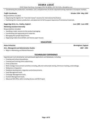 DEBRA LOSIÉ
25537 Arden Park Drive, Farmington Hills, MI 48336  313 702 3145  dlosie@me.com
 Coordinating the production, translation, cost, and placement of all the required training materials in European markets.
Traffic Coordinator October 1994 - May 1995
Responsibilities included:
 Organizing the logistics for “train the trainer” sessions for international facilitators.
 Facilitating the creation, production, and placement of all European Awareness Promotional materials.
Baggeridge Brick, Inc., Dudley, England June 1989 - June 1990
Marketing Assistant Internship
Responsibilities included:
 Handling a major revision to the product packaging.
 Coordinating and approving print materials.
 Managing the Sample Department.
 Organizing trade show exhibits and factory open houses.
EDUCATION
Aston University Birmingham, England
B.Sc., Managerial and Administrative Studies 1987 - 1991
 Major in Marketing and Market Research.
TECHNOLOGY EXPERIENCE
Experienced in all client/server and web based applications and databases, including:
 Creating and enhancing websites.
 Creating and tracking online advertising.
 Email production.
 Web strategy measurement activities including, AB and multivariate testing, Omniture tracking, and clicktags.
 Webservice integration.
 Database development, migration and enhancements.
 Lead Management tools.
 Campaign Management tools.
 Content Management tools.
 Advanced MS Office skills including Access and MS Project.
Page 6 of 6
 
