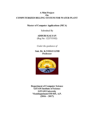 A Mini Project
On
COMPUTERIZED BILLING SYSTEM FOR WATER PLANT
Master of Computer Applications (MCA)
Submitted By
ADDURI KALYAN
(Reg No: 1223715102)
Under the guidance of
Smt. Dr. K.VEDAVATHI
Professor
Department of Computer Science
GITAM Institute of Science
GITAM University
Visakhapatnam-530 045, A.P.
(2016 – 2017)
 