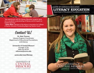 Contact Us!
Dr. Matt Thomas
Literacy Program Coordinator
Department of Educational Foundations
and Literacy
University of Central Missouri
Lovinger 2133
660-543-8729
mthomas@ucmo.edu
ucmo.edu/mse/literacy
MASTER OF SCIENCE IN EDUCATION
LITERACY EDUCATION
Department of Educational Foundations and Literacy
“My experiences with the Literacy Education program gave
me a wonderful understanding of literacy and its impact on
student learning.”
- Katie Ritter, Recipient of the Missouri Association for Colleges
of Teacher Education Outstanding Beginning Teacher Award
 