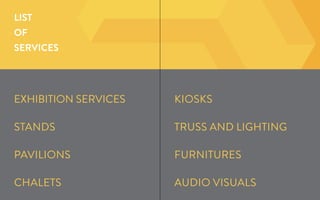 LIST
OF
SERVICES
KioskS
Truss and Lighting
Furnitures
Audio Visuals
EXHIBITION SERVICES
Stands
Pavilions
Chalets
 