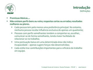 Fundação Escola de Comércio Álvares Penteado – FECAP | www.fecap.br
 Premissas Básicas....
 Não existem perfis bons ou ruins; respostas certas ou erradas; resultados
melhores ou piores.
 Cada pessoa tem pelo menos uma preferência principal. No entanto,
nenhuma pessoa recebe influência exclusiva de apenas um quadrante;
 Pessoas com perfis semelhantes tendem a comportar-se, escolher,
comunicar-se de forma semelhante, tendo maior facilidade de
relacionar-se no trabalho;
 Uma pontuação baixa em uma determinada área não indica
incapacidade – apenas sugere forças não desenvolvidas;
 Cada estilo traz contribuições importantes para a eficácia do trabalho
em equipe.
Introdução
Definições
 