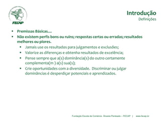 Fundação Escola de Comércio Álvares Penteado – FECAP | www.fecap.br
 Premissas Básicas....
 Não existem perfis bons ou ruins; respostas certas ou erradas; resultados
melhores ou piores.
 Jamais use os resultados para julgamentos e exclusões;
 Valorize as diferenças e obtenha resultados de excelência;
 Pense sempre que a(s) dominância(s) do outro certamente
complementa(m ) a(s) sua(s);
 Crie oportunidades com a diversidade. Discriminar ou julgar
dominâncias é desperdiçar potenciais e aprendizados.
Introdução
Definições
 