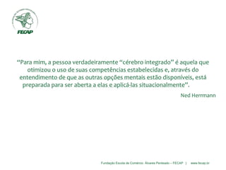 Fundação Escola de Comércio Álvares Penteado – FECAP | www.fecap.br
“Para mim, a pessoa verdadeiramente “cérebro integrado” é aquela que
otimizou o uso de suas competências estabelecidas e, através do
entendimento de que as outras opções mentais estão disponíveis, está
preparada para ser aberta a elas e aplicá-las situacionalmente”.
Ned Herrmann
 