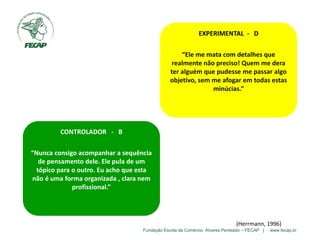 Fundação Escola de Comércio Álvares Penteado – FECAP | www.fecap.br
EXPERIMENTAL - D
“Ele me mata com detalhes que
realmente não preciso! Quem me dera
ter alguém que pudesse me passar algo
objetivo, sem me afogar em todas estas
minúcias.”
CONTROLADOR - B
“Nunca consigo acompanhar a sequência
de pensamento dele. Ele pula de um
tópico para o outro. Eu acho que esta
não é uma forma organizada , clara nem
profissional.”
(Herrmann, 1996)
 