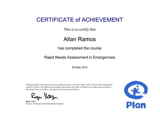 CERTIFICATE of ACHIEVEMENT
This is to certify that
Allan Ramos
has completed the course
Rapid Needs Assessment in Emergencies
28 May 2015
Without qualified, motivated and inspired staff and partners, who share Plan's values, Disaster Risk Management
wouldn't be able to have effective programmes that promote the rights of children and young people and protect
them from threats of conflicts, and natural and human made disasters.
Roger Yates
Director of Disasters and Humanitarian Response
Powered by TCPDF (www.tcpdf.org)
 