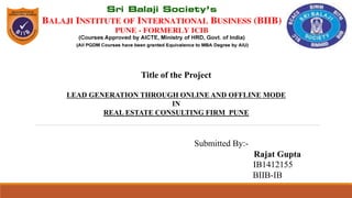 Title of the Project
LEAD GENERATION THROUGH ONLINE AND OFFLINE MODE
IN
REAL ESTATE CONSULTING FIRM PUNE
Submitted By:-
Rajat Gupta
IB1412155
BIIB-IB
 