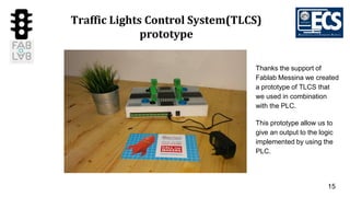 15
Traffic Lights Control System(TLCS)
prototype
Thanks the support of
Fablab Messina we created
a prototype of TLCS that
we used in combination
with the PLC.
This prototype allow us to
give an output to the logic
implemented by using the
PLC.
 