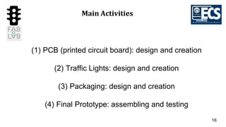 16
Main Activities
(1) PCB (printed circuit board): design and creation
(2) Traffic Lights: design and creation
(3) Packaging: design and creation
(4) Final Prototype: assembling and testing
 